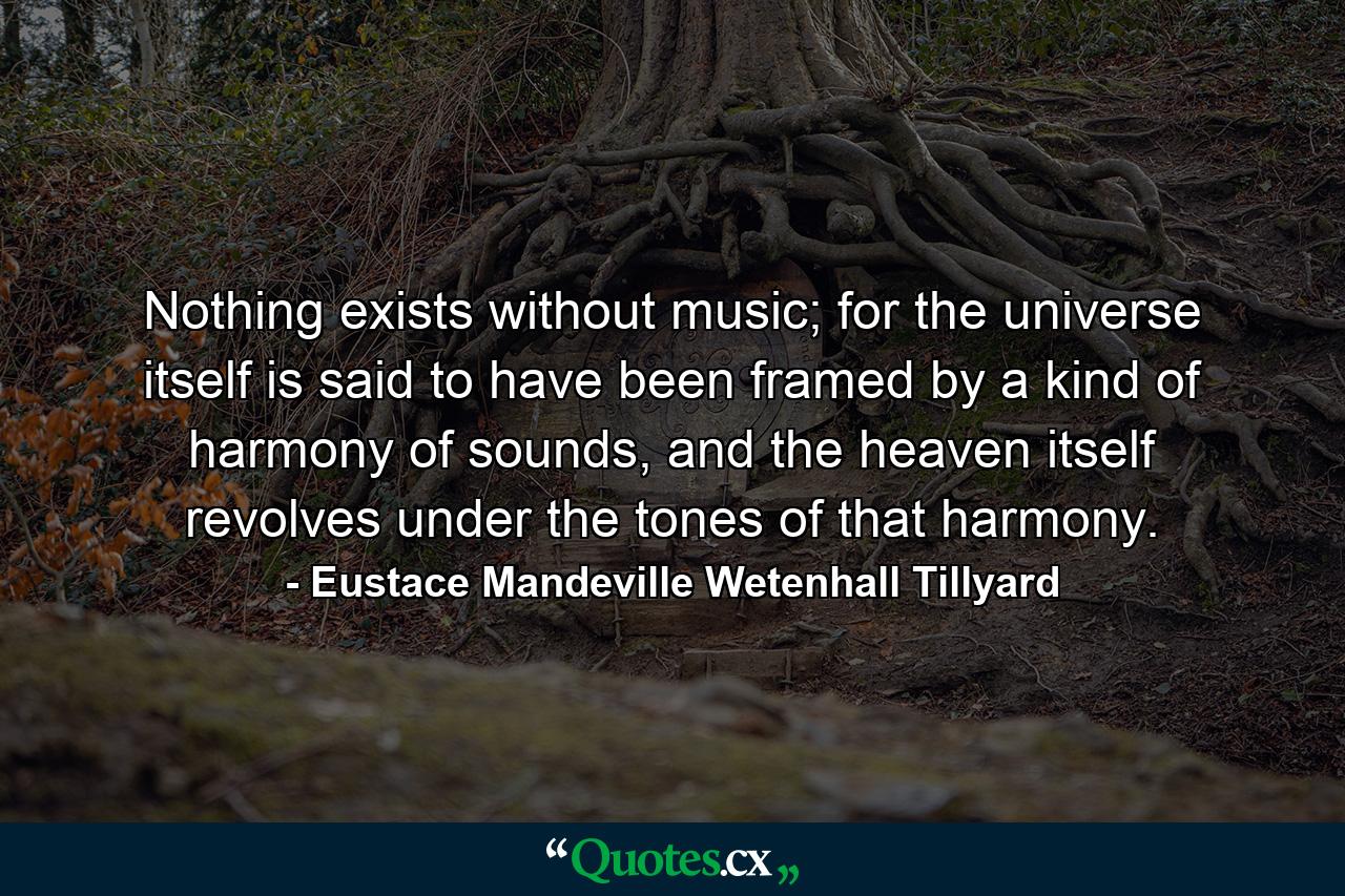 Nothing exists without music; for the universe itself is said to have been framed by a kind of harmony of sounds, and the heaven itself revolves under the tones of that harmony. - Quote by Eustace Mandeville Wetenhall Tillyard