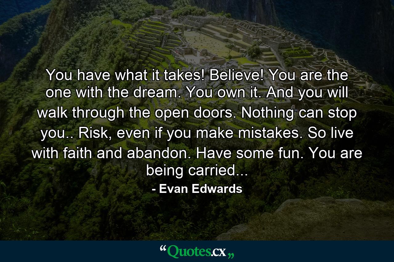 You have what it takes! Believe! You are the one with the dream. You own it. And you will walk through the open doors. Nothing can stop you.. Risk, even if you make mistakes. So live with faith and abandon. Have some fun. You are being carried... - Quote by Evan Edwards