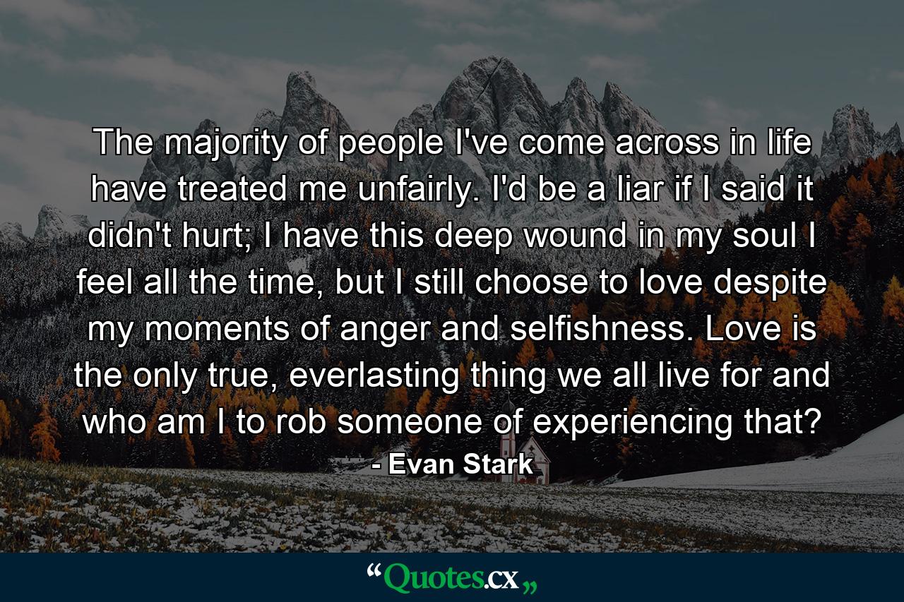 The majority of people I've come across in life have treated me unfairly. I'd be a liar if I said it didn't hurt; I have this deep wound in my soul I feel all the time, but I still choose to love despite my moments of anger and selfishness. Love is the only true, everlasting thing we all live for and who am I to rob someone of experiencing that? - Quote by Evan Stark