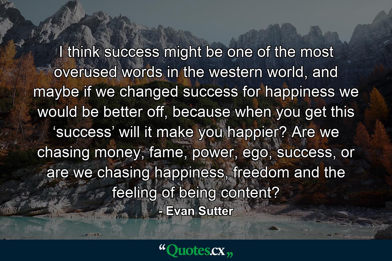 I think success might be one of the most overused words in the western world, and maybe if we changed success for happiness we would be better off, because when you get this ‘success’ will it make you happier? Are we chasing money, fame, power, ego, success, or are we chasing happiness, freedom and the feeling of being content? - Quote by Evan Sutter