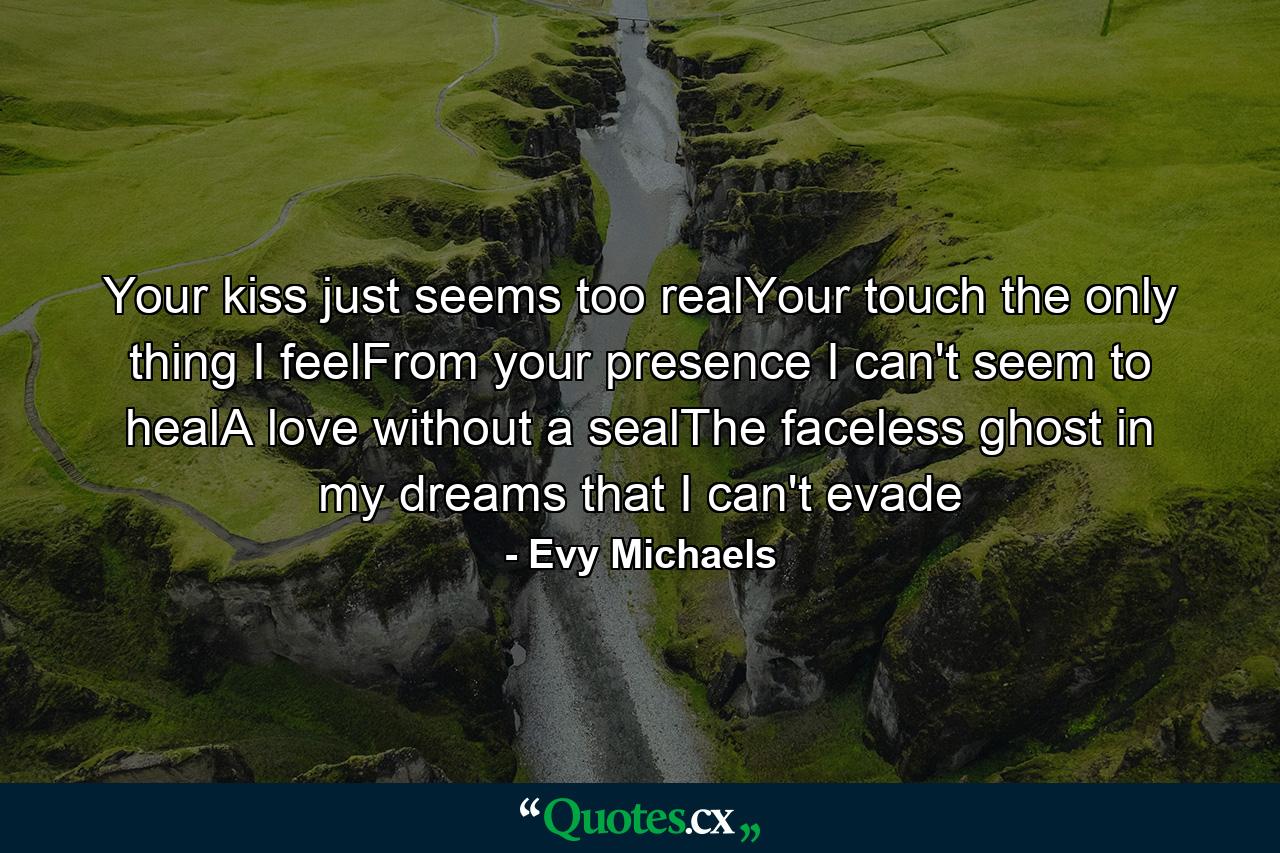 Your kiss just seems too realYour touch the only thing I feelFrom your presence I can't seem to healA love without a sealThe faceless ghost in my dreams that I can't evade - Quote by Evy Michaels