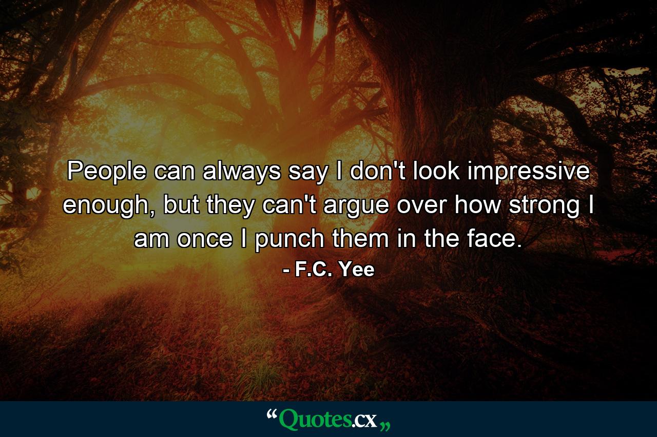 People can always say I don't look impressive enough, but they can't argue over how strong I am once I punch them in the face. - Quote by F.C. Yee