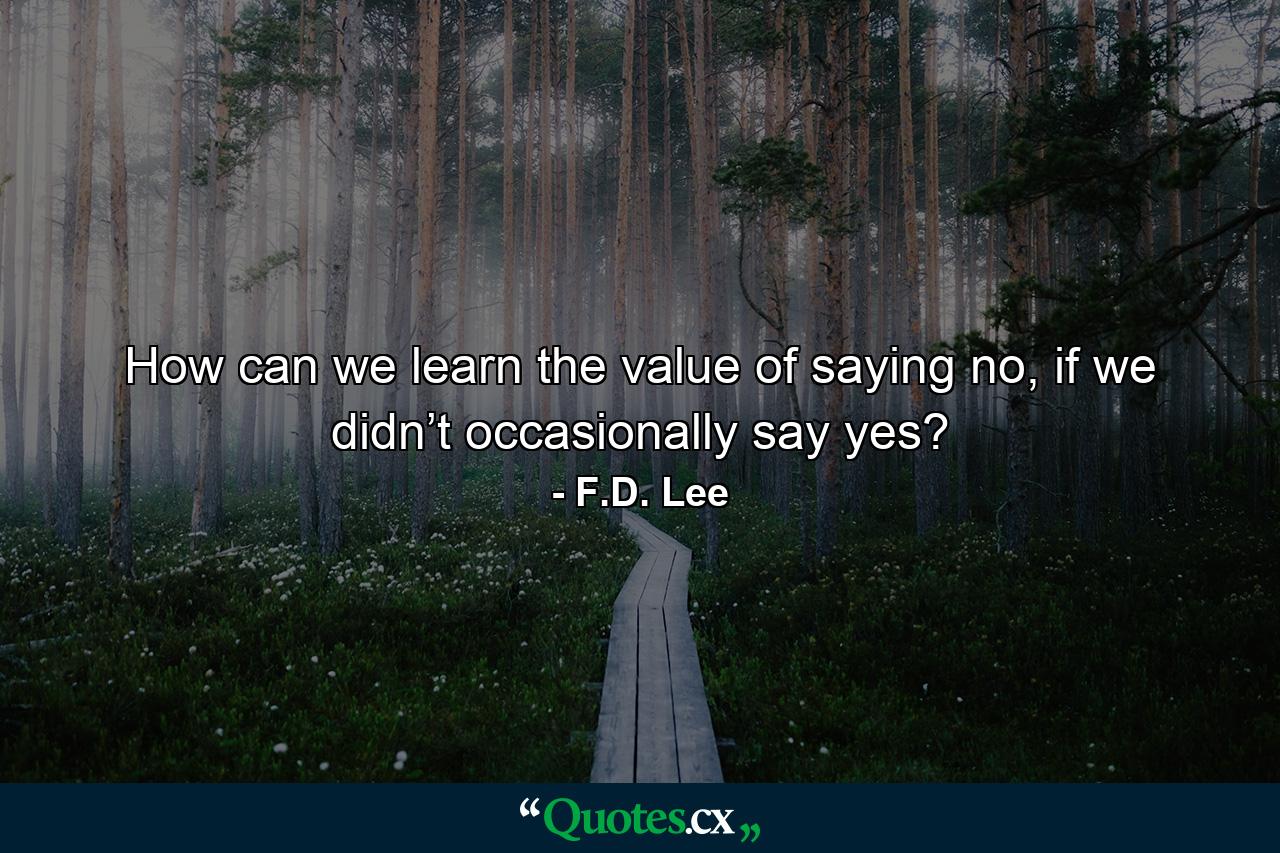 How can we learn the value of saying no, if we didn’t occasionally say yes? - Quote by F.D. Lee