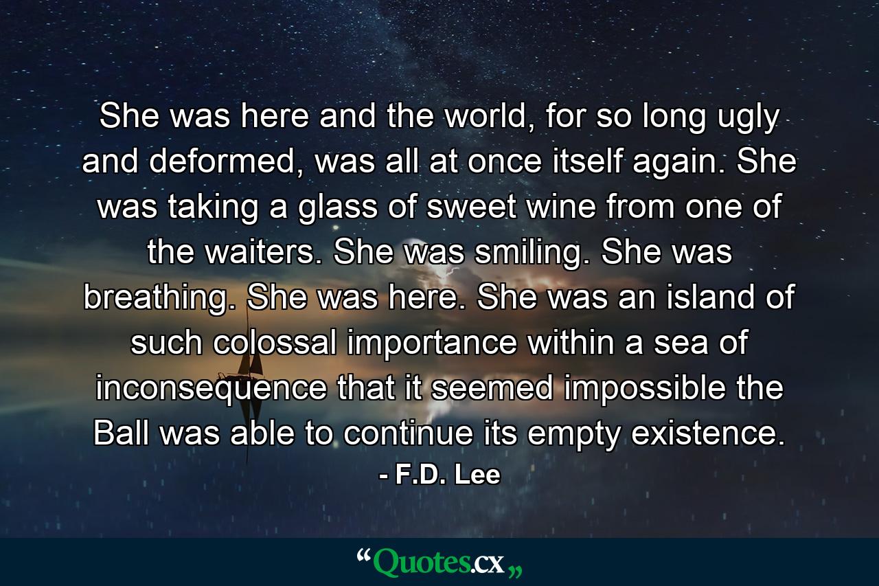 She was here and the world, for so long ugly and deformed, was all at once itself again. She was taking a glass of sweet wine from one of the waiters. She was smiling. She was breathing. She was here. She was an island of such colossal importance within a sea of inconsequence that it seemed impossible the Ball was able to continue its empty existence. - Quote by F.D. Lee