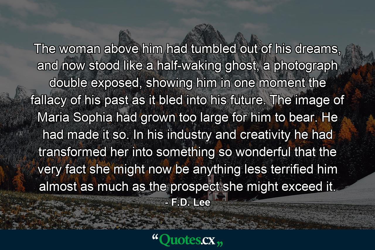 The woman above him had tumbled out of his dreams, and now stood like a half-waking ghost, a photograph double exposed, showing him in one moment the fallacy of his past as it bled into his future. The image of Maria Sophia had grown too large for him to bear. He had made it so. In his industry and creativity he had transformed her into something so wonderful that the very fact she might now be anything less terrified him almost as much as the prospect she might exceed it. - Quote by F.D. Lee