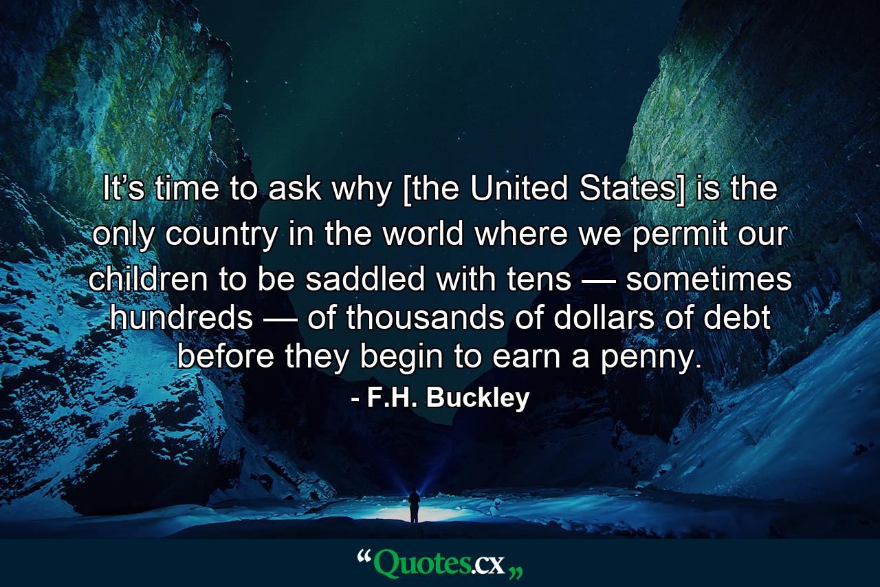 It’s time to ask why [the United States] is the only country in the world where we permit our children to be saddled with tens — sometimes hundreds — of thousands of dollars of debt before they begin to earn a penny. - Quote by F.H. Buckley