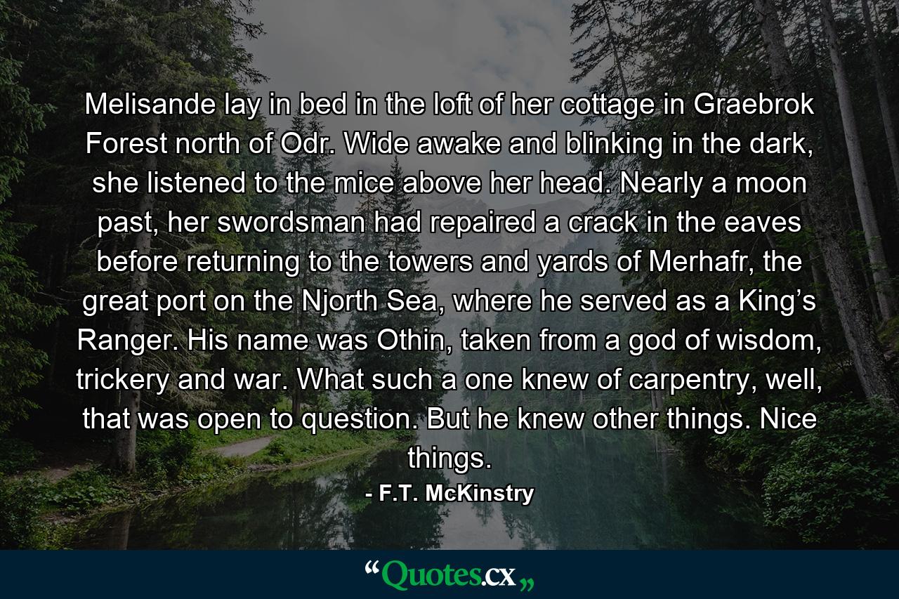Melisande lay in bed in the loft of her cottage in Graebrok Forest north of Odr. Wide awake and blinking in the dark, she listened to the mice above her head. Nearly a moon past, her swordsman had repaired a crack in the eaves before returning to the towers and yards of Merhafr, the great port on the Njorth Sea, where he served as a King’s Ranger. His name was Othin, taken from a god of wisdom, trickery and war. What such a one knew of carpentry, well, that was open to question. But he knew other things. Nice things. - Quote by F.T. McKinstry