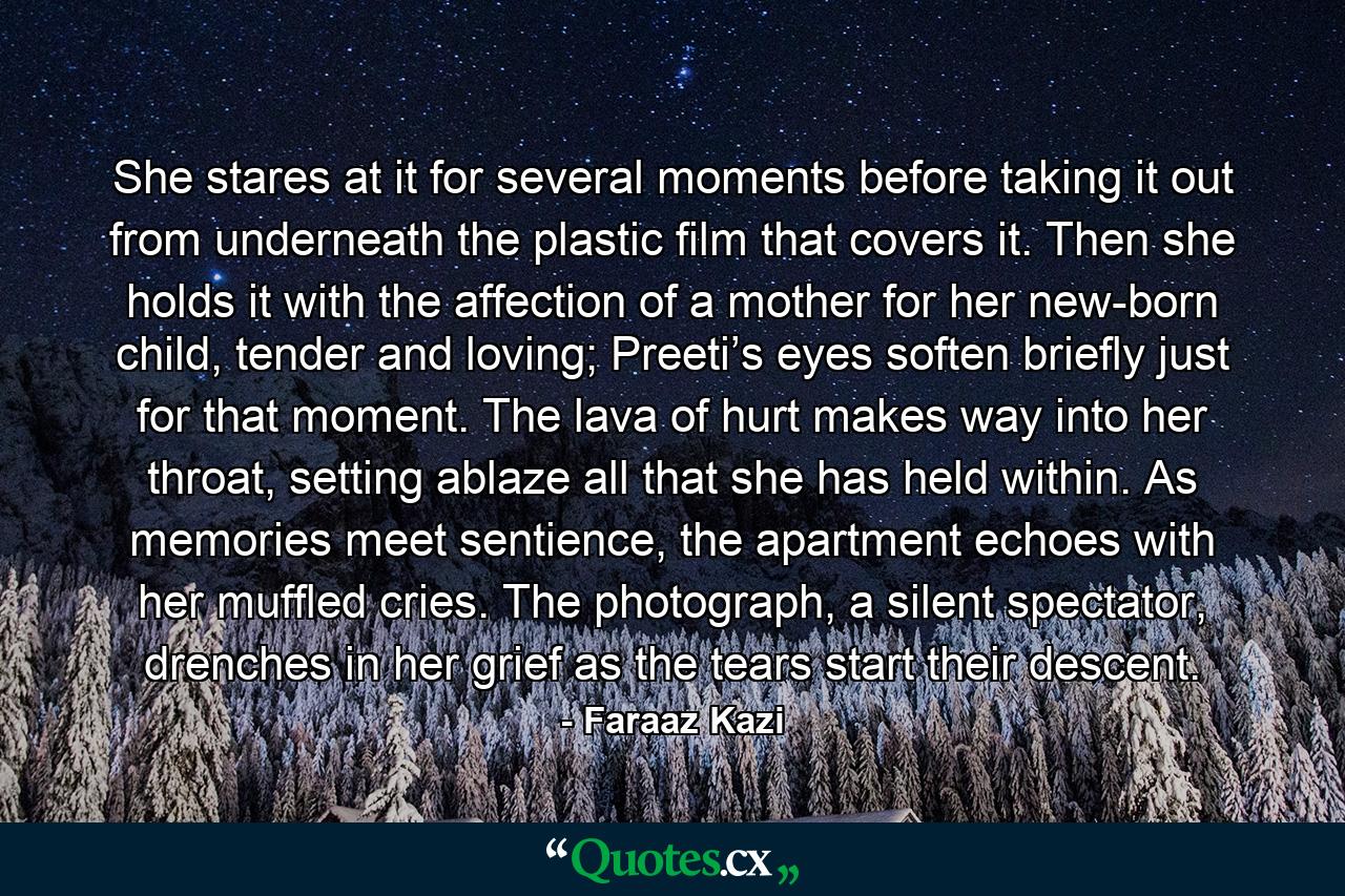 She stares at it for several moments before taking it out from underneath the plastic film that covers it. Then she holds it with the affection of a mother for her new-born child, tender and loving; Preeti’s eyes soften briefly just for that moment. The lava of hurt makes way into her throat, setting ablaze all that she has held within. As memories meet sentience, the apartment echoes with her muffled cries. The photograph, a silent spectator, drenches in her grief as the tears start their descent. - Quote by Faraaz Kazi