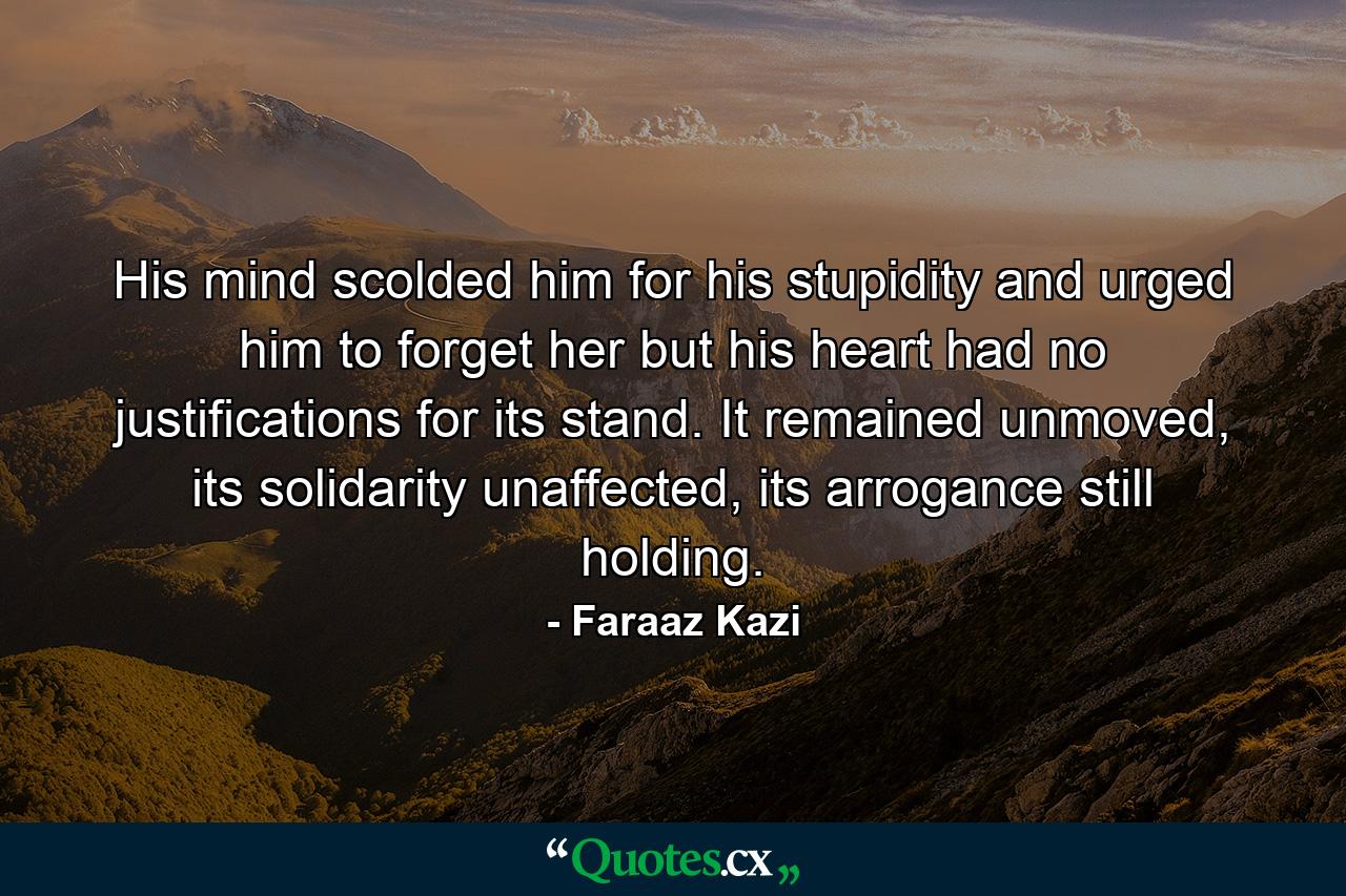 His mind scolded him for his stupidity and urged him to forget her but his heart had no justifications for its stand. It remained unmoved, its solidarity unaffected, its arrogance still holding. - Quote by Faraaz Kazi