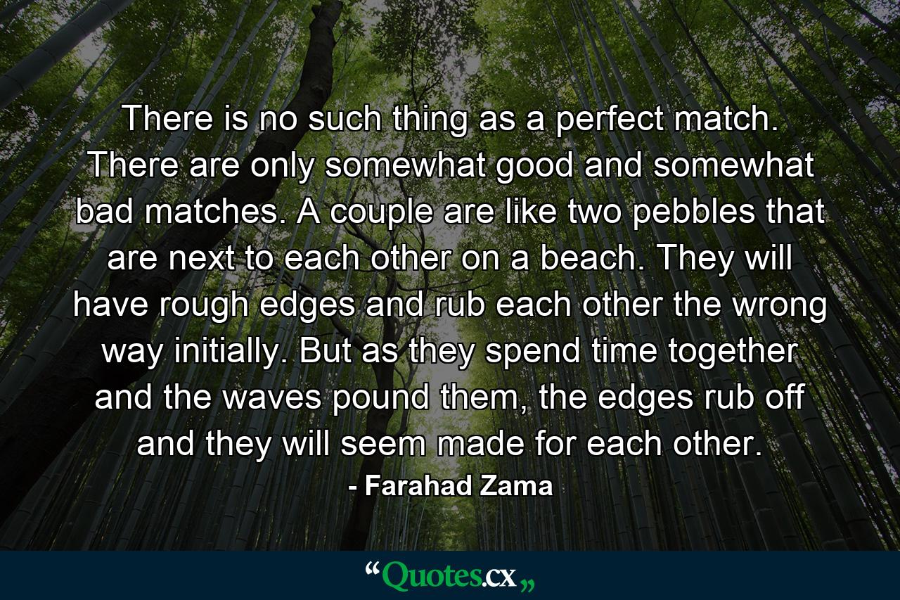 There is no such thing as a perfect match. There are only somewhat good and somewhat bad matches. A couple are like two pebbles that are next to each other on a beach. They will have rough edges and rub each other the wrong way initially. But as they spend time together and the waves pound them, the edges rub off and they will seem made for each other. - Quote by Farahad Zama