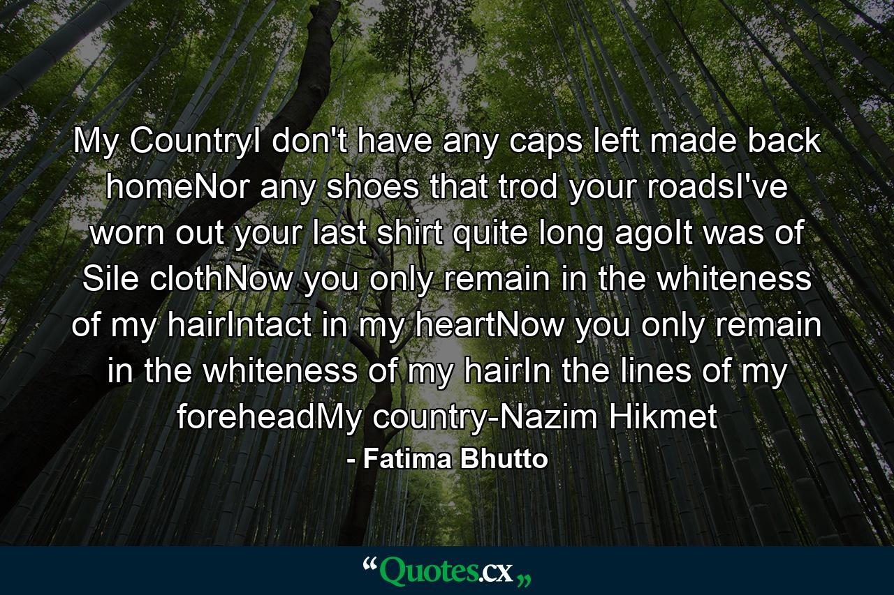 My CountryI don't have any caps left made back homeNor any shoes that trod your roadsI've worn out your last shirt quite long agoIt was of Sile clothNow you only remain in the whiteness of my hairIntact in my heartNow you only remain in the whiteness of my hairIn the lines of my foreheadMy country-Nazim Hikmet - Quote by Fatima Bhutto