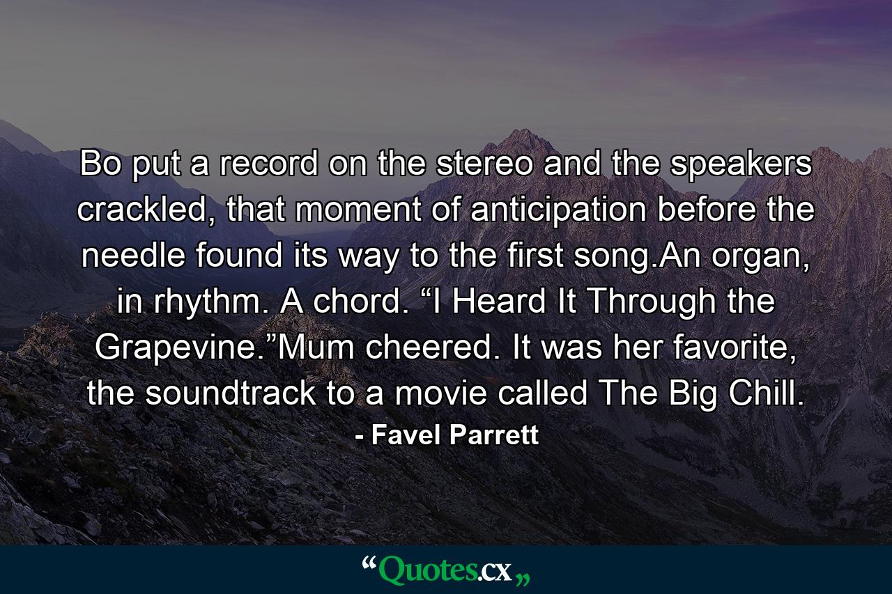 Bo put a record on the stereo and the speakers crackled, that moment of anticipation before the needle found its way to the first song.An organ, in rhythm. A chord. “I Heard It Through the Grapevine.”Mum cheered. It was her favorite, the soundtrack to a movie called The Big Chill. - Quote by Favel Parrett