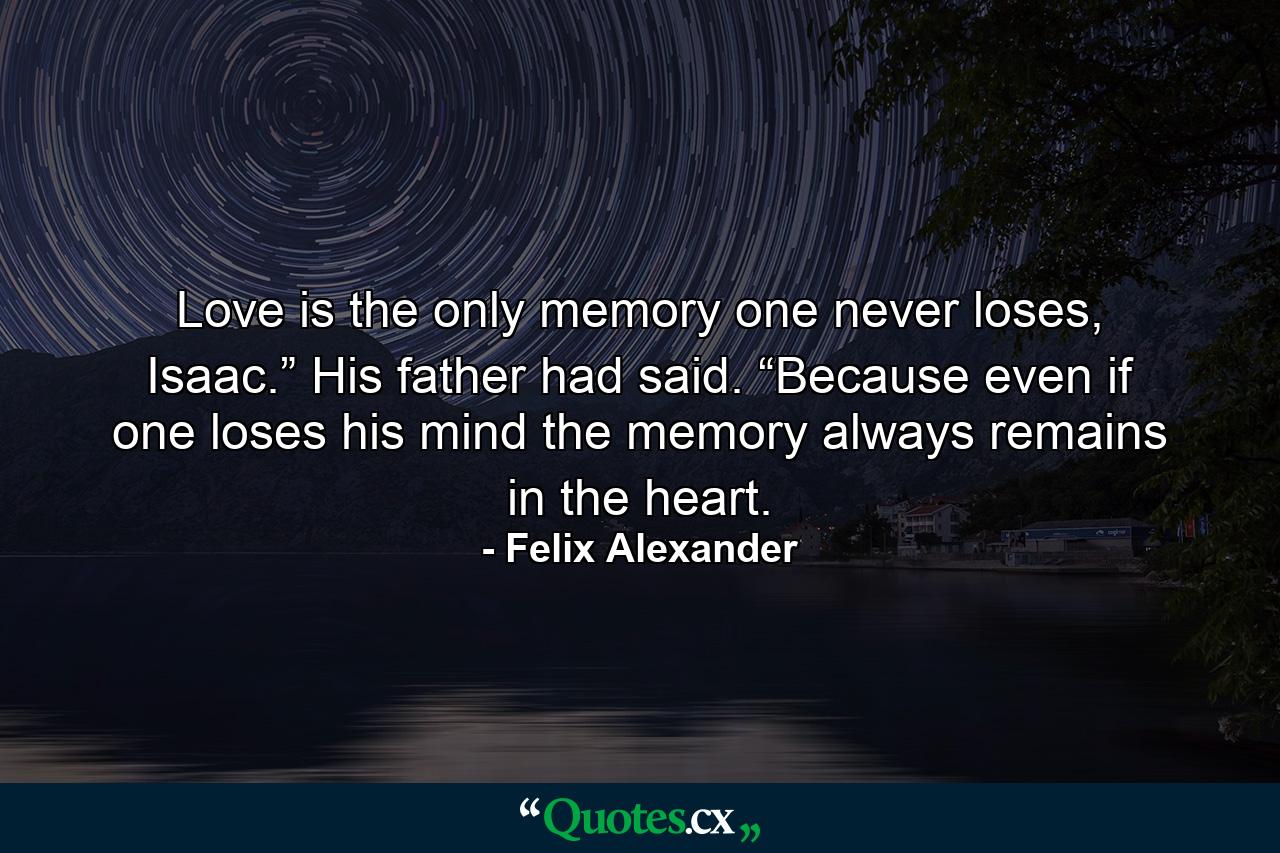 Love is the only memory one never loses, Isaac.” His father had said. “Because even if one loses his mind the memory always remains in the heart. - Quote by Felix Alexander