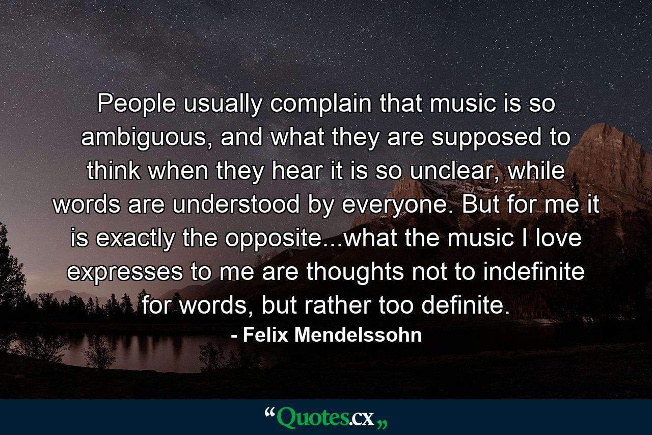 People usually complain that music is so ambiguous, and what they are supposed to think when they hear it is so unclear, while words are understood by everyone. But for me it is exactly the opposite...what the music I love expresses to me are thoughts not to indefinite for words, but rather too definite. - Quote by Felix Mendelssohn