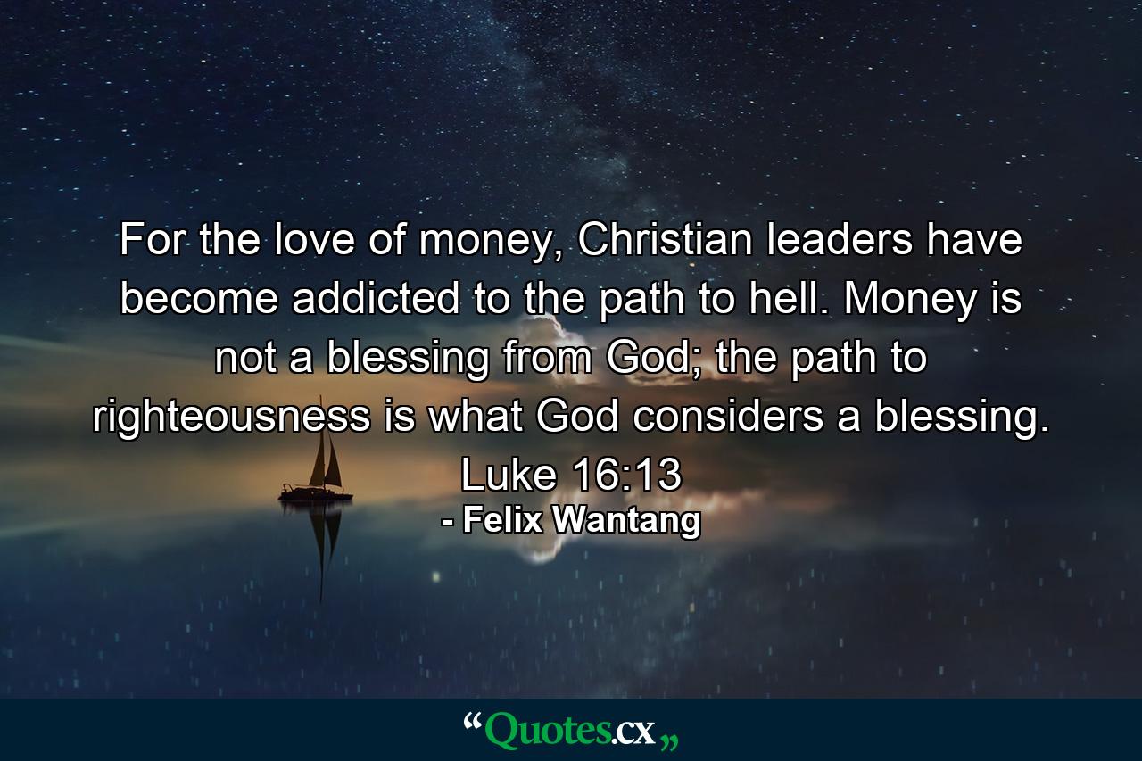 For the love of money, Christian leaders have become addicted to the path to hell. Money is not a blessing from God; the path to righteousness is what God considers a blessing. Luke 16:13 - Quote by Felix Wantang