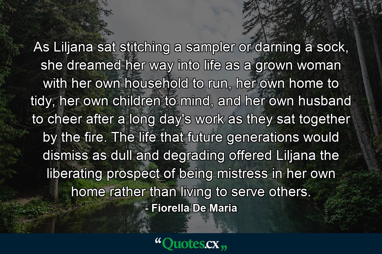 As Liljana sat stitching a sampler or darning a sock, she dreamed her way into life as a grown woman with her own household to run, her own home to tidy, her own children to mind, and her own husband to cheer after a long day's work as they sat together by the fire. The life that future generations would dismiss as dull and degrading offered Liljana the liberating prospect of being mistress in her own home rather than living to serve others. - Quote by Fiorella De Maria