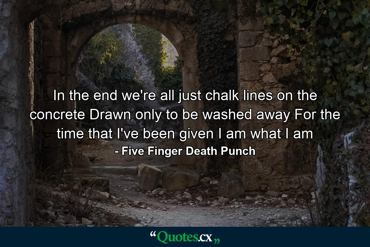 In the end we're all just chalk lines on the concrete Drawn only to be washed away For the time that I've been given I am what I am - Quote by Five Finger Death Punch