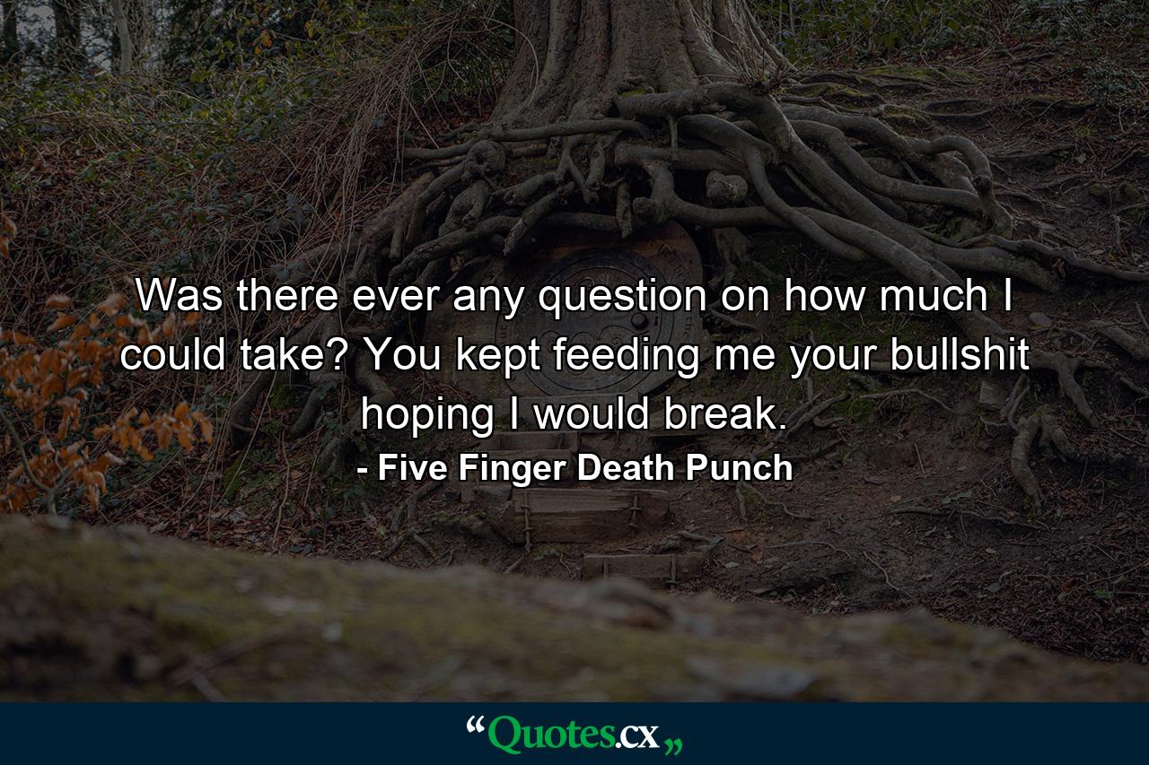 Was there ever any question on how much I could take? You kept feeding me your bullshit hoping I would break. - Quote by Five Finger Death Punch