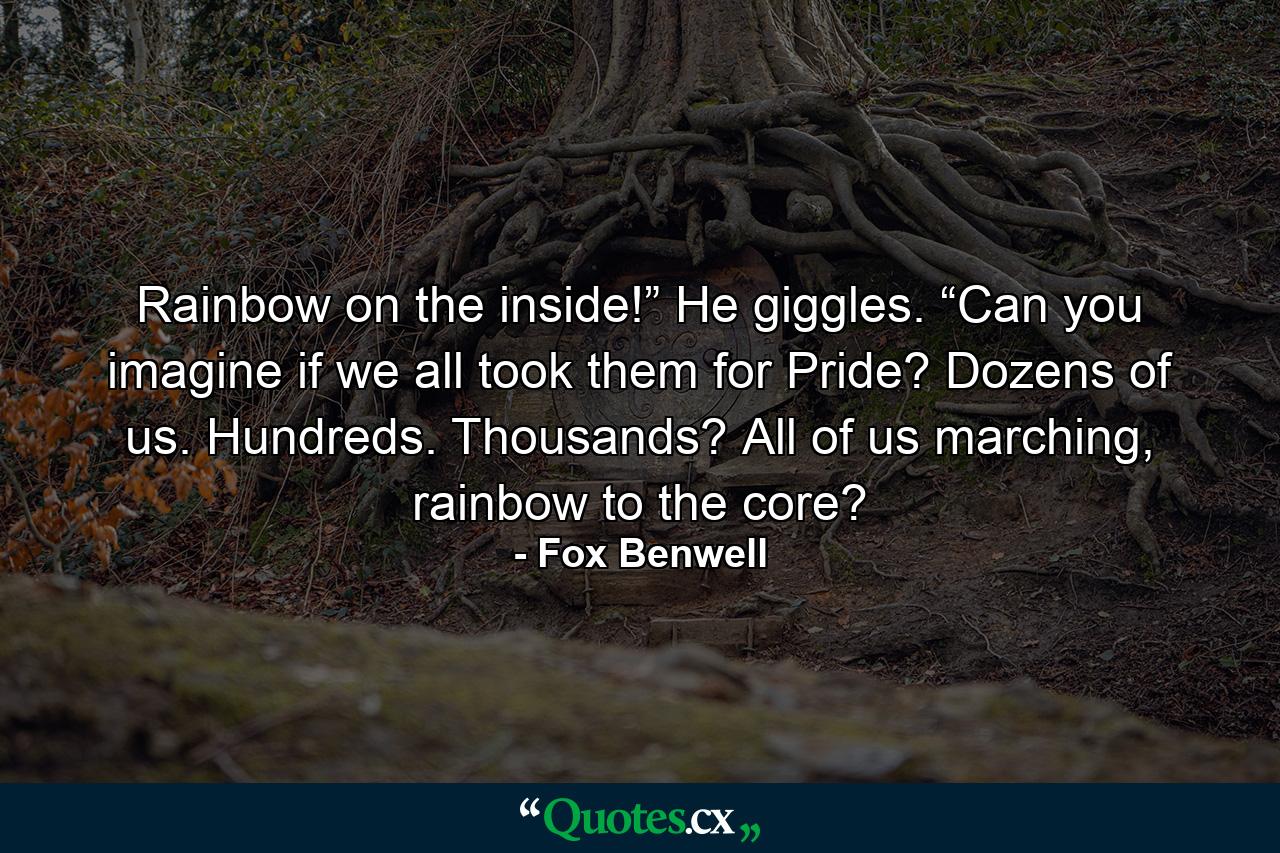 Rainbow on the inside!” He giggles. “Can you imagine if we all took them for Pride? Dozens of us. Hundreds. Thousands? All of us marching, rainbow to the core? - Quote by Fox Benwell