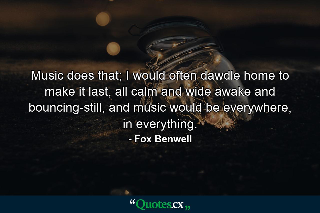 Music does that; I would often dawdle home to make it last, all calm and wide awake and bouncing-still, and music would be everywhere, in everything. - Quote by Fox Benwell