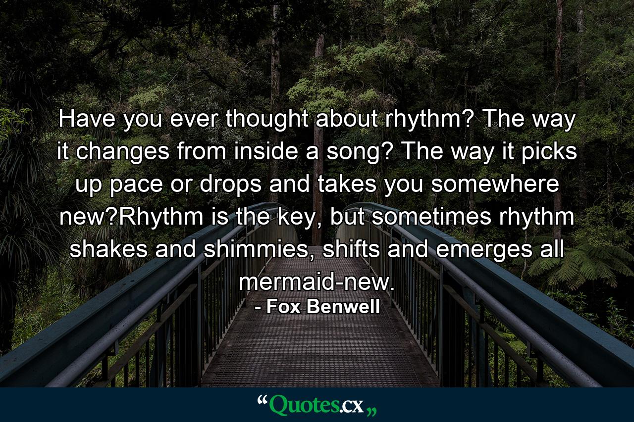 Have you ever thought about rhythm? The way it changes from inside a song? The way it picks up pace or drops and takes you somewhere new?Rhythm is the key, but sometimes rhythm shakes and shimmies, shifts and emerges all mermaid-new. - Quote by Fox Benwell