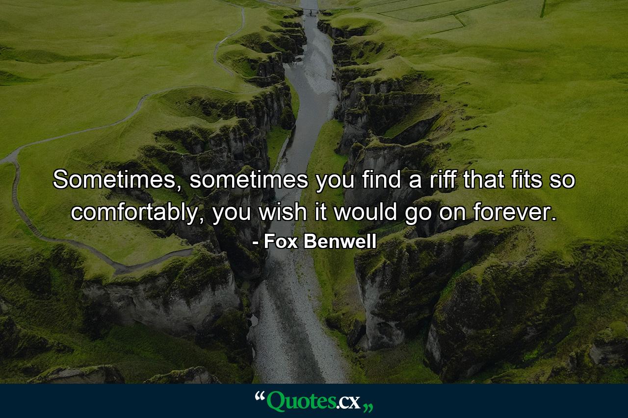 Sometimes, sometimes you find a riff that fits so comfortably, you wish it would go on forever. - Quote by Fox Benwell