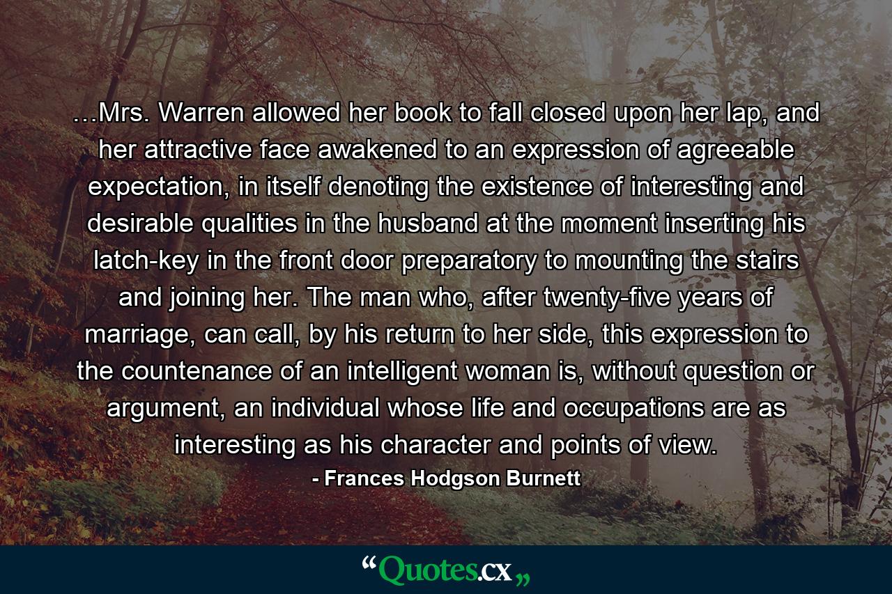 …Mrs. Warren allowed her book to fall closed upon her lap, and her attractive face awakened to an expression of agreeable expectation, in itself denoting the existence of interesting and desirable qualities in the husband at the moment inserting his latch-key in the front door preparatory to mounting the stairs and joining her. The man who, after twenty-five years of marriage, can call, by his return to her side, this expression to the countenance of an intelligent woman is, without question or argument, an individual whose life and occupations are as interesting as his character and points of view. - Quote by Frances Hodgson Burnett