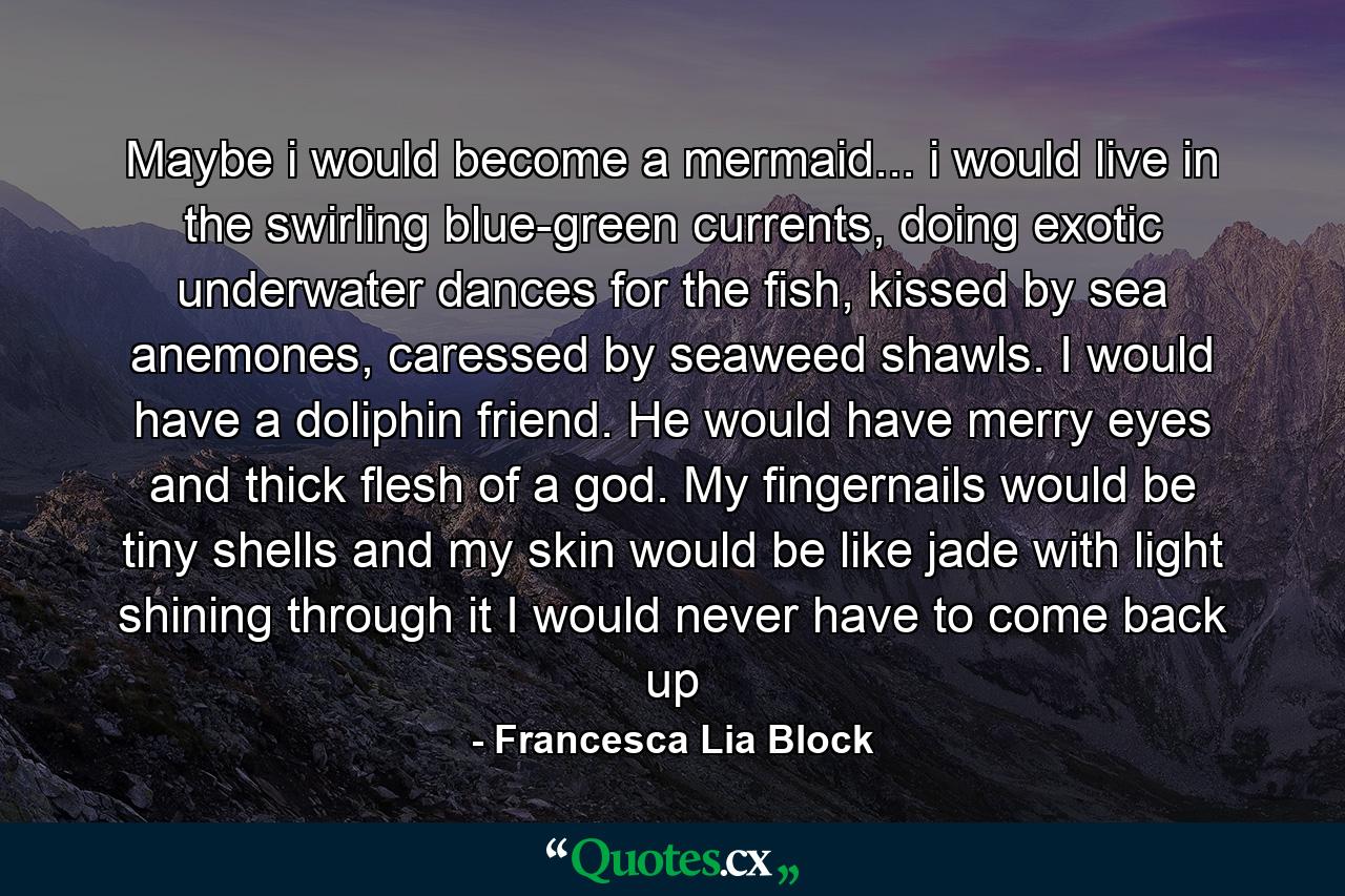 Maybe i would become a mermaid... i would live in the swirling blue-green currents, doing exotic underwater dances for the fish, kissed by sea anemones, caressed by seaweed shawls. I would have a doliphin friend. He would have merry eyes and thick flesh of a god. My fingernails would be tiny shells and my skin would be like jade with light shining through it I would never have to come back up - Quote by Francesca Lia Block