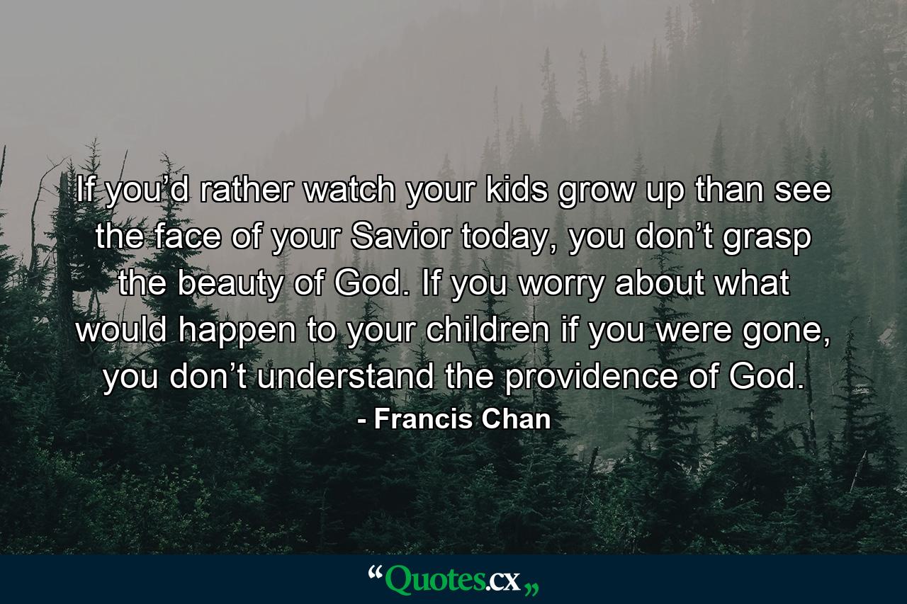 If you’d rather watch your kids grow up than see the face of your Savior today, you don’t grasp the beauty of God. If you worry about what would happen to your children if you were gone, you don’t understand the providence of God. - Quote by Francis Chan