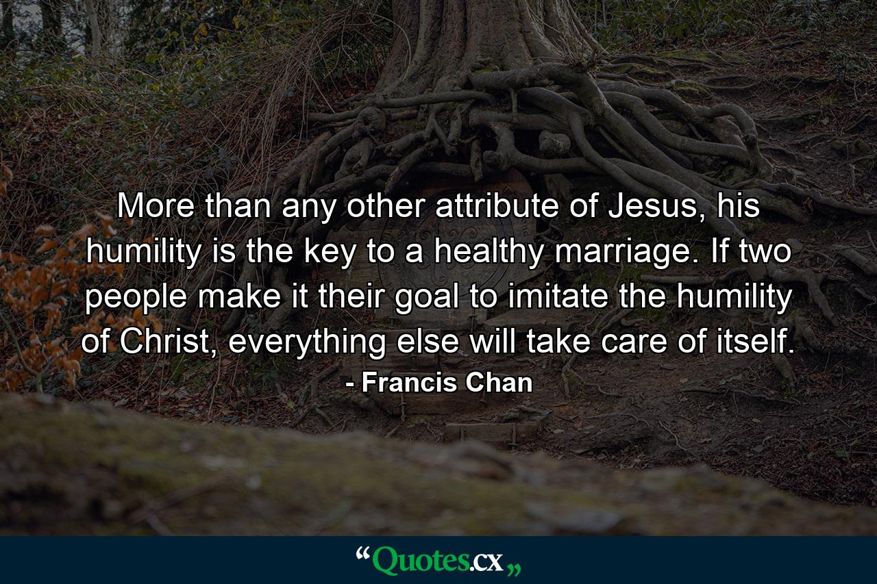 More than any other attribute of Jesus, his humility is the key to a healthy marriage. If two people make it their goal to imitate the humility of Christ, everything else will take care of itself. - Quote by Francis Chan