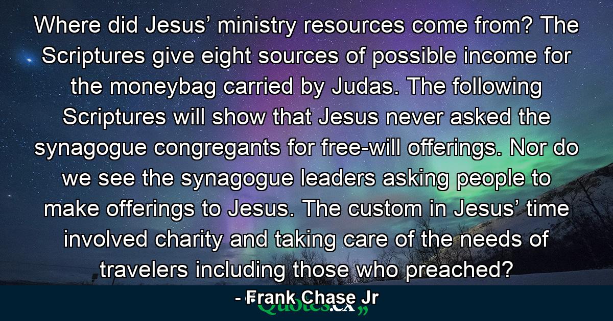 Where did Jesus’ ministry resources come from? The Scriptures give eight sources of possible income for the moneybag carried by Judas. The following Scriptures will show that Jesus never asked the synagogue congregants for free-will offerings. Nor do we see the synagogue leaders asking people to make offerings to Jesus. The custom in Jesus’ time involved charity and taking care of the needs of travelers including those who preached? - Quote by Frank Chase Jr