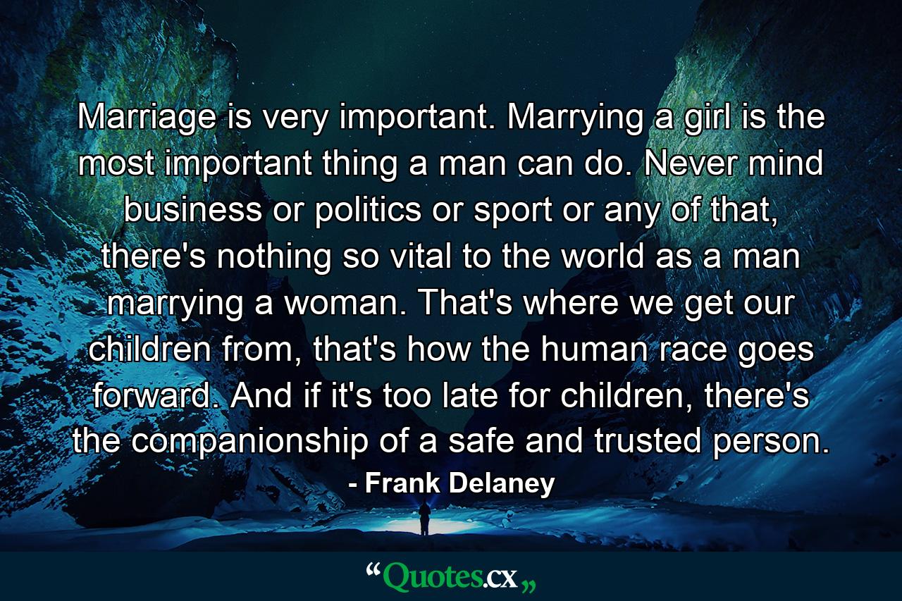 Marriage is very important. Marrying a girl is the most important thing a man can do. Never mind business or politics or sport or any of that, there's nothing so vital to the world as a man marrying a woman. That's where we get our children from, that's how the human race goes forward. And if it's too late for children, there's the companionship of a safe and trusted person. - Quote by Frank Delaney