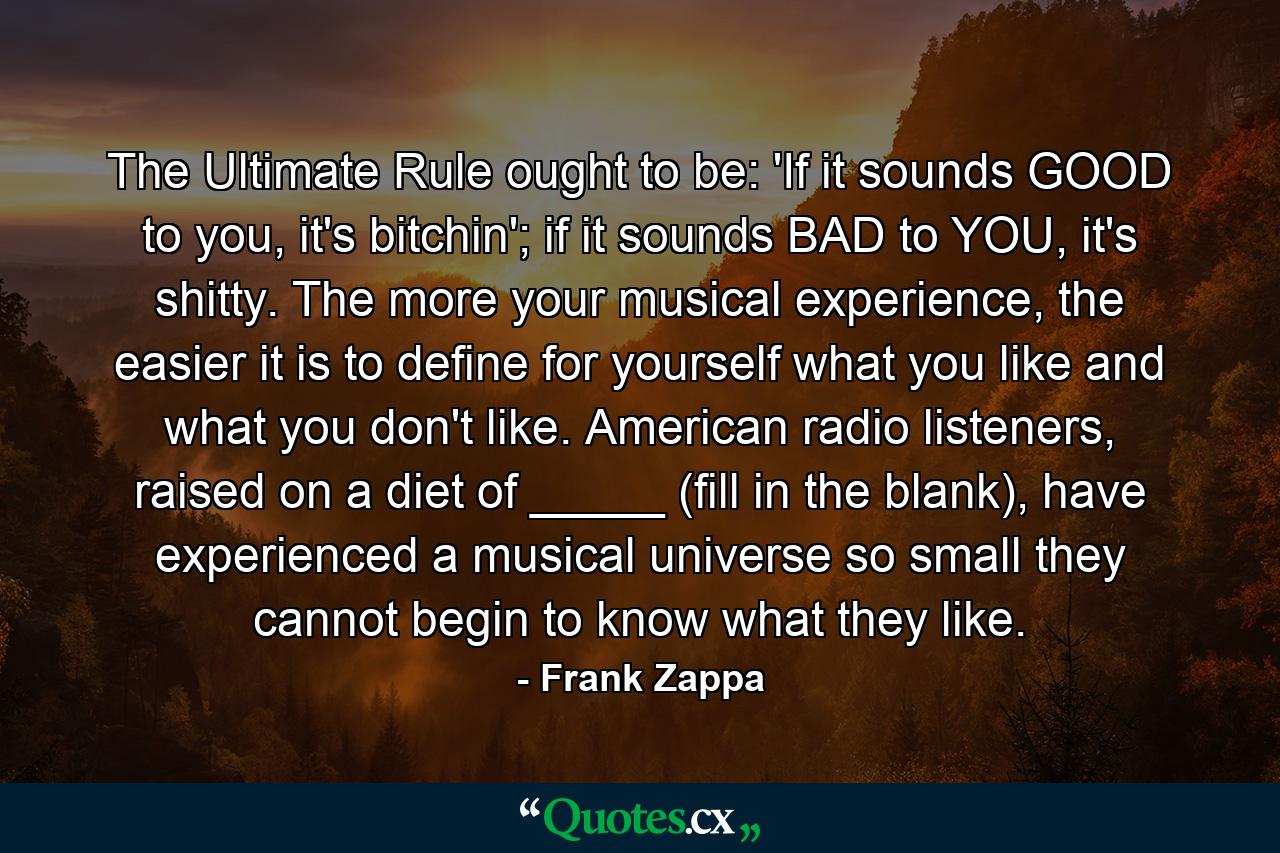 The Ultimate Rule ought to be: 'If it sounds GOOD to you, it's bitchin'; if it sounds BAD to YOU, it's shitty. The more your musical experience, the easier it is to define for yourself what you like and what you don't like. American radio listeners, raised on a diet of _____ (fill in the blank), have experienced a musical universe so small they cannot begin to know what they like. - Quote by Frank Zappa