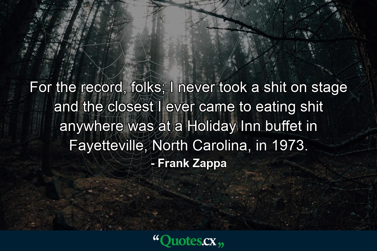 For the record, folks; I never took a shit on stage and the closest I ever came to eating shit anywhere was at a Holiday Inn buffet in Fayetteville, North Carolina, in 1973. - Quote by Frank Zappa