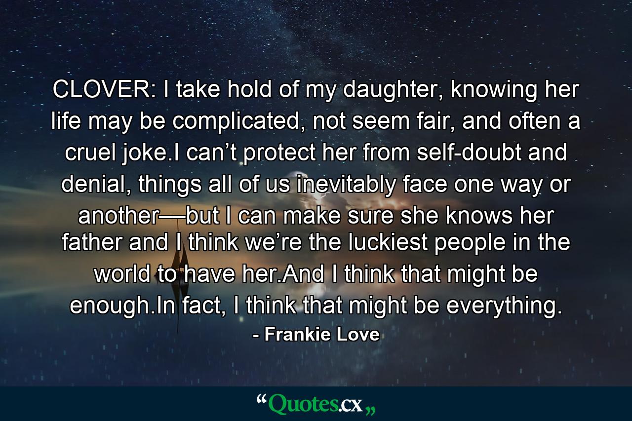 CLOVER: I take hold of my daughter, knowing her life may be complicated, not seem fair, and often a cruel joke.I can’t protect her from self-doubt and denial, things all of us inevitably face one way or another––but I can make sure she knows her father and I think we’re the luckiest people in the world to have her.And I think that might be enough.In fact, I think that might be everything. - Quote by Frankie Love