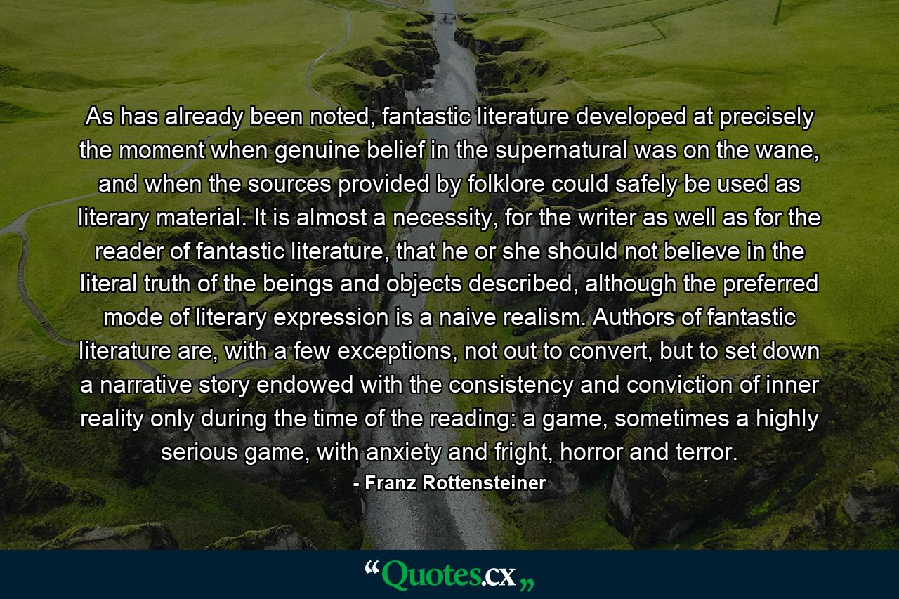 As has already been noted, fantastic literature developed at precisely the moment when genuine belief in the supernatural was on the wane, and when the sources provided by folklore could safely be used as literary material. It is almost a necessity, for the writer as well as for the reader of fantastic literature, that he or she should not believe in the literal truth of the beings and objects described, although the preferred mode of literary expression is a naive realism. Authors of fantastic literature are, with a few exceptions, not out to convert, but to set down a narrative story endowed with the consistency and conviction of inner reality only during the time of the reading: a game, sometimes a highly serious game, with anxiety and fright, horror and terror. - Quote by Franz Rottensteiner