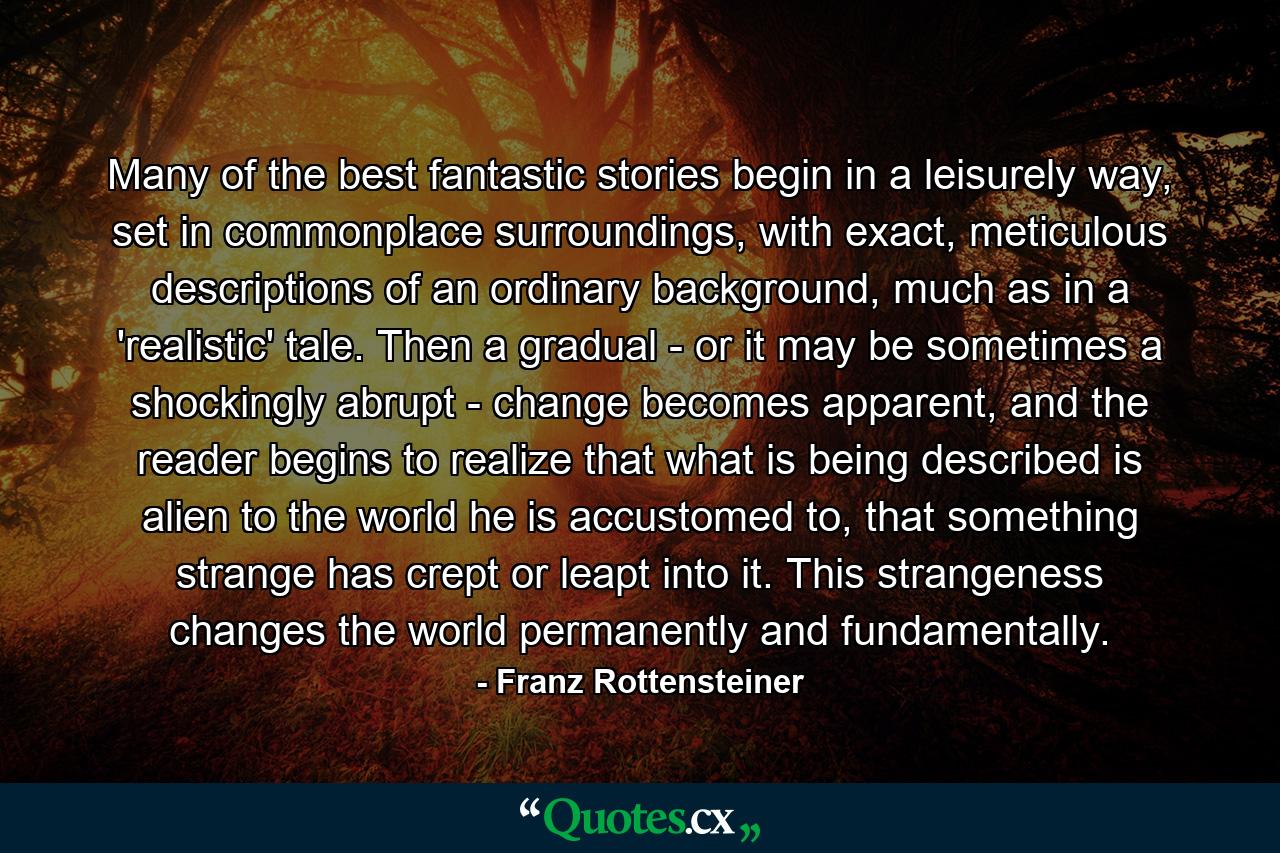 Many of the best fantastic stories begin in a leisurely way, set in commonplace surroundings, with exact, meticulous descriptions of an ordinary background, much as in a 'realistic' tale. Then a gradual - or it may be sometimes a shockingly abrupt - change becomes apparent, and the reader begins to realize that what is being described is alien to the world he is accustomed to, that something strange has crept or leapt into it. This strangeness changes the world permanently and fundamentally. - Quote by Franz Rottensteiner