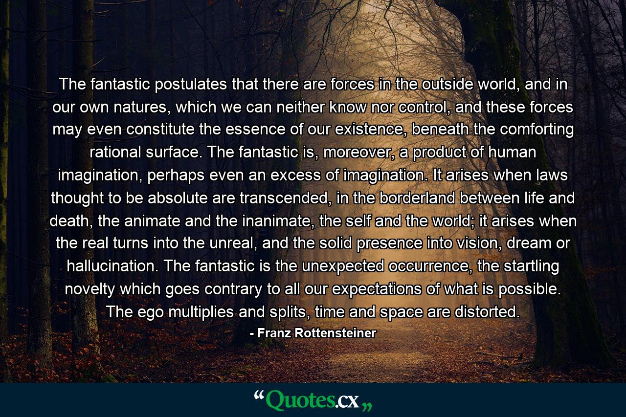 The fantastic postulates that there are forces in the outside world, and in our own natures, which we can neither know nor control, and these forces may even constitute the essence of our existence, beneath the comforting rational surface. The fantastic is, moreover, a product of human imagination, perhaps even an excess of imagination. It arises when laws thought to be absolute are transcended, in the borderland between life and death, the animate and the inanimate, the self and the world; it arises when the real turns into the unreal, and the solid presence into vision, dream or hallucination. The fantastic is the unexpected occurrence, the startling novelty which goes contrary to all our expectations of what is possible. The ego multiplies and splits, time and space are distorted. - Quote by Franz Rottensteiner