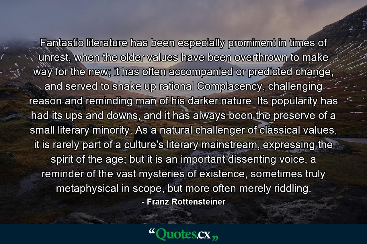 Fantastic literature has been especially prominent in times of unrest, when the older values have been overthrown to make way for the new; it has often accompanied or predicted change, and served to shake up rational Complacency, challenging reason and reminding man of his darker nature. Its popularity has had its ups and downs, and it has always been the preserve of a small literary minority. As a natural challenger of classical values, it is rarely part of a culture's literary mainstream, expressing the spirit of the age; but it is an important dissenting voice, a reminder of the vast mysteries of existence, sometimes truly metaphysical in scope, but more often merely riddling. - Quote by Franz Rottensteiner