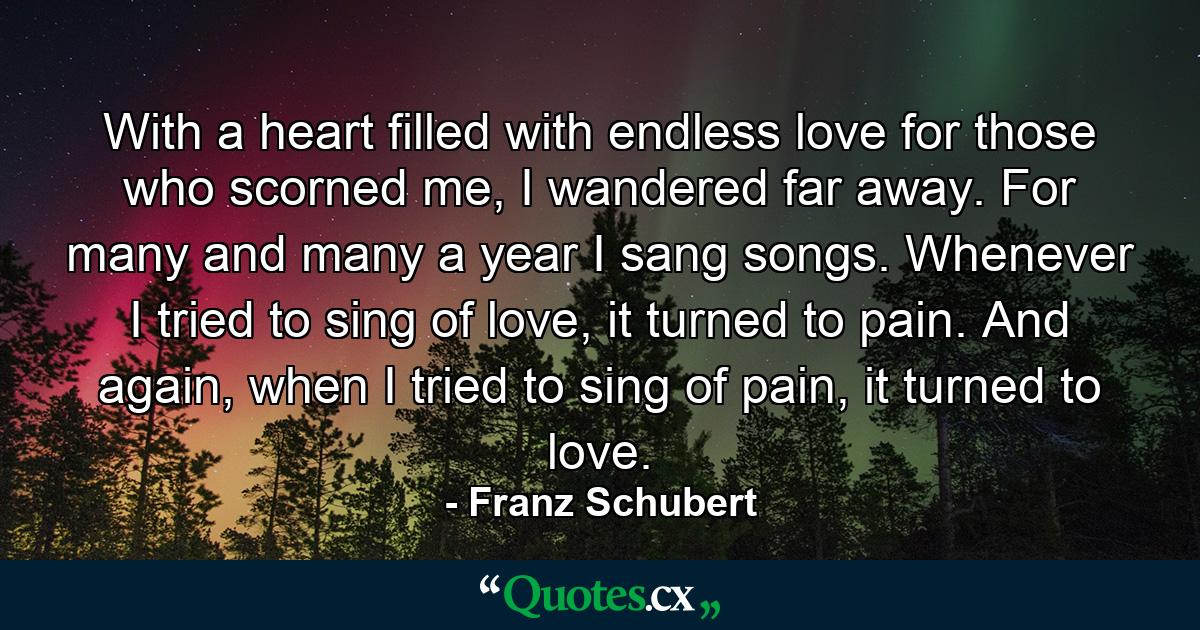 With a heart filled with endless love for those who scorned me, I wandered far away. For many and many a year I sang songs. Whenever I tried to sing of love, it turned to pain. And again, when I tried to sing of pain, it turned to love. - Quote by Franz Schubert