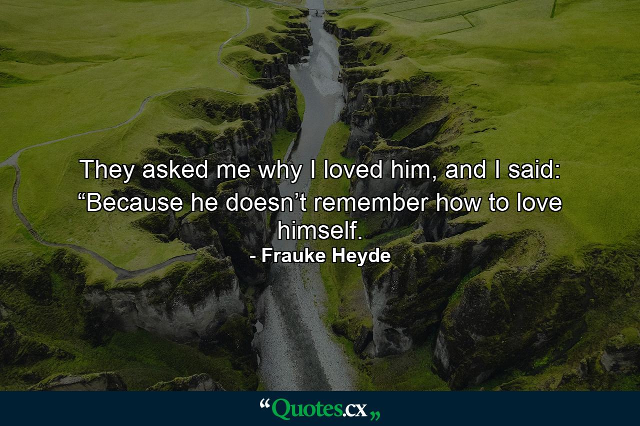 They asked me why I loved him, and I said: “Because he doesn’t remember how to love himself. - Quote by Frauke Heyde