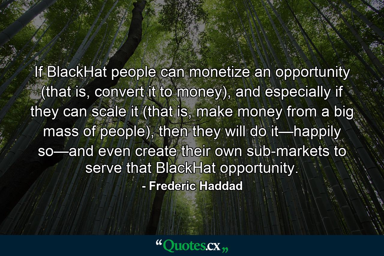 If BlackHat people can monetize an opportunity (that is, convert it to money), and especially if they can scale it (that is, make money from a big mass of people), then they will do it—happily so—and even create their own sub-markets to serve that BlackHat opportunity. - Quote by Frederic Haddad