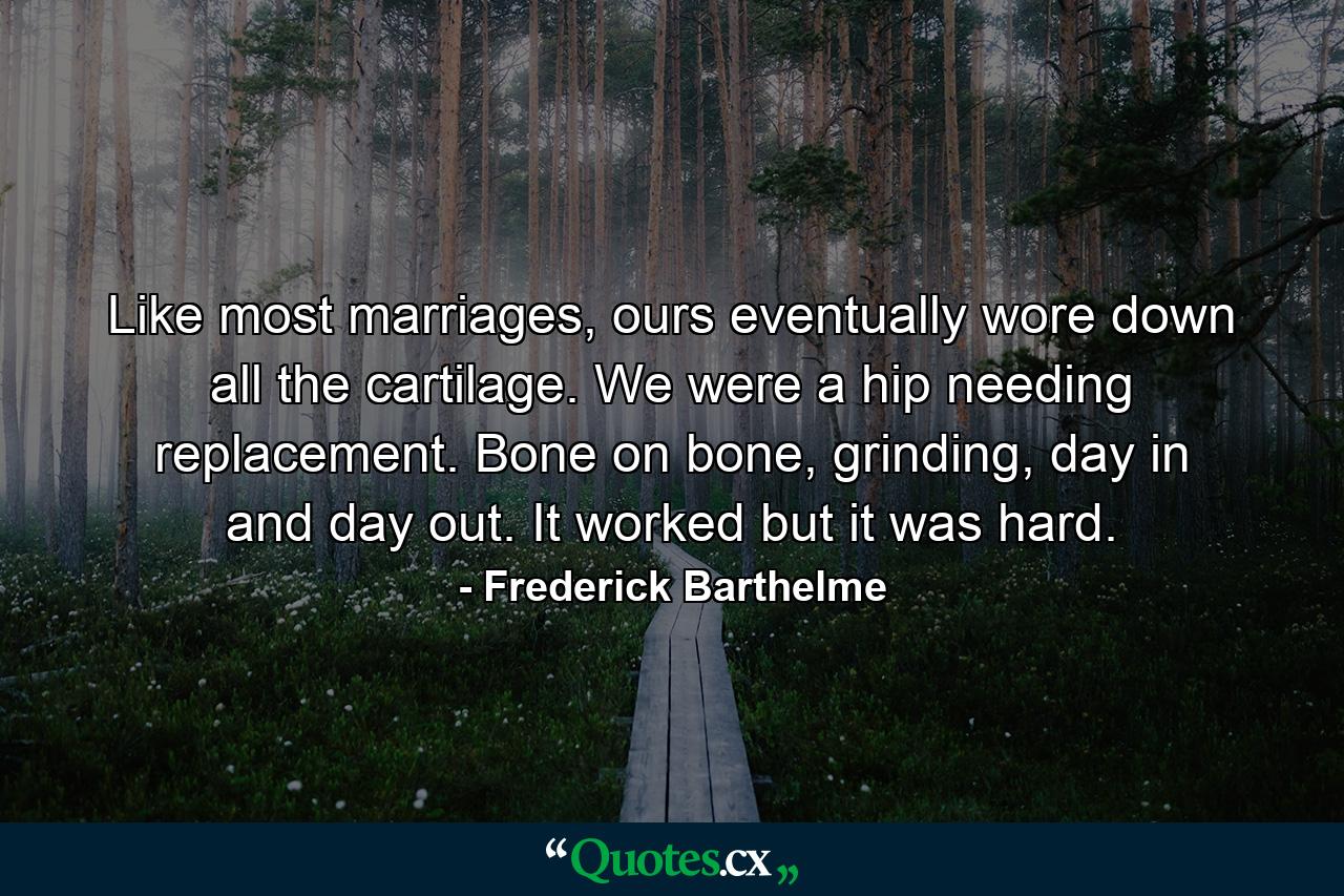 Like most marriages, ours eventually wore down all the cartilage. We were a hip needing replacement. Bone on bone, grinding, day in and day out. It worked but it was hard. - Quote by Frederick Barthelme