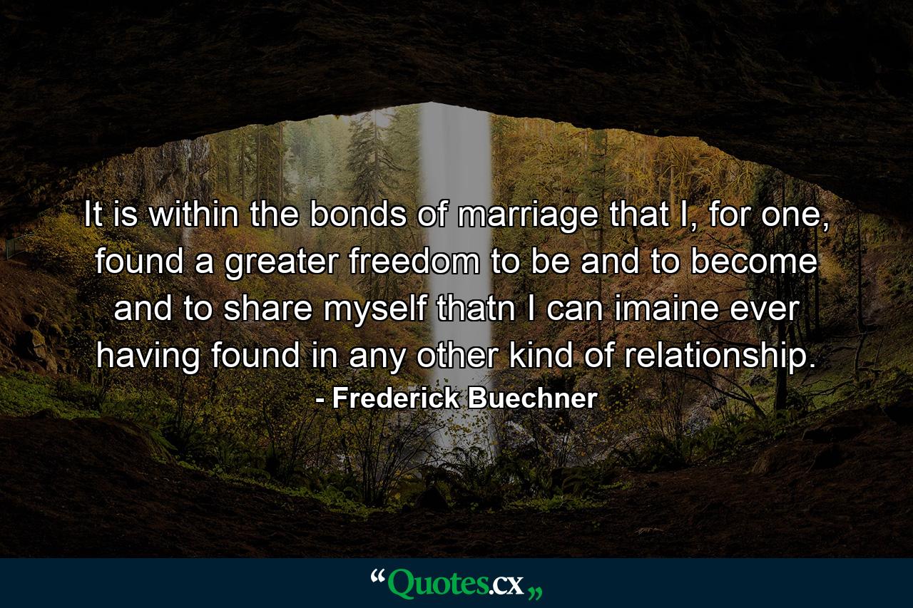 It is within the bonds of marriage that I, for one, found a greater freedom to be and to become and to share myself thatn I can imaine ever having found in any other kind of relationship. - Quote by Frederick Buechner