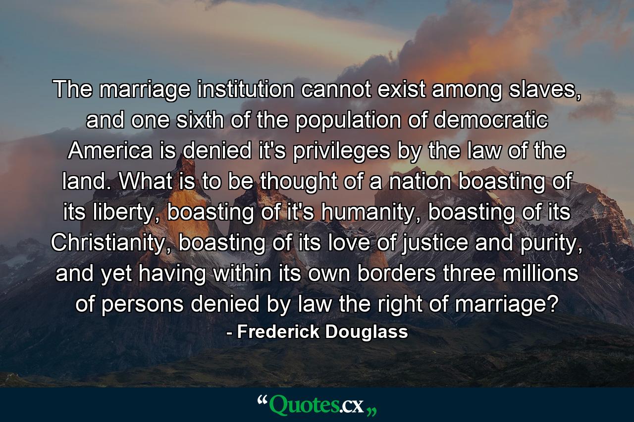 The marriage institution cannot exist among slaves, and one sixth of the population of democratic America is denied it's privileges by the law of the land. What is to be thought of a nation boasting of its liberty, boasting of it's humanity, boasting of its Christianity, boasting of its love of justice and purity, and yet having within its own borders three millions of persons denied by law the right of marriage? - Quote by Frederick Douglass