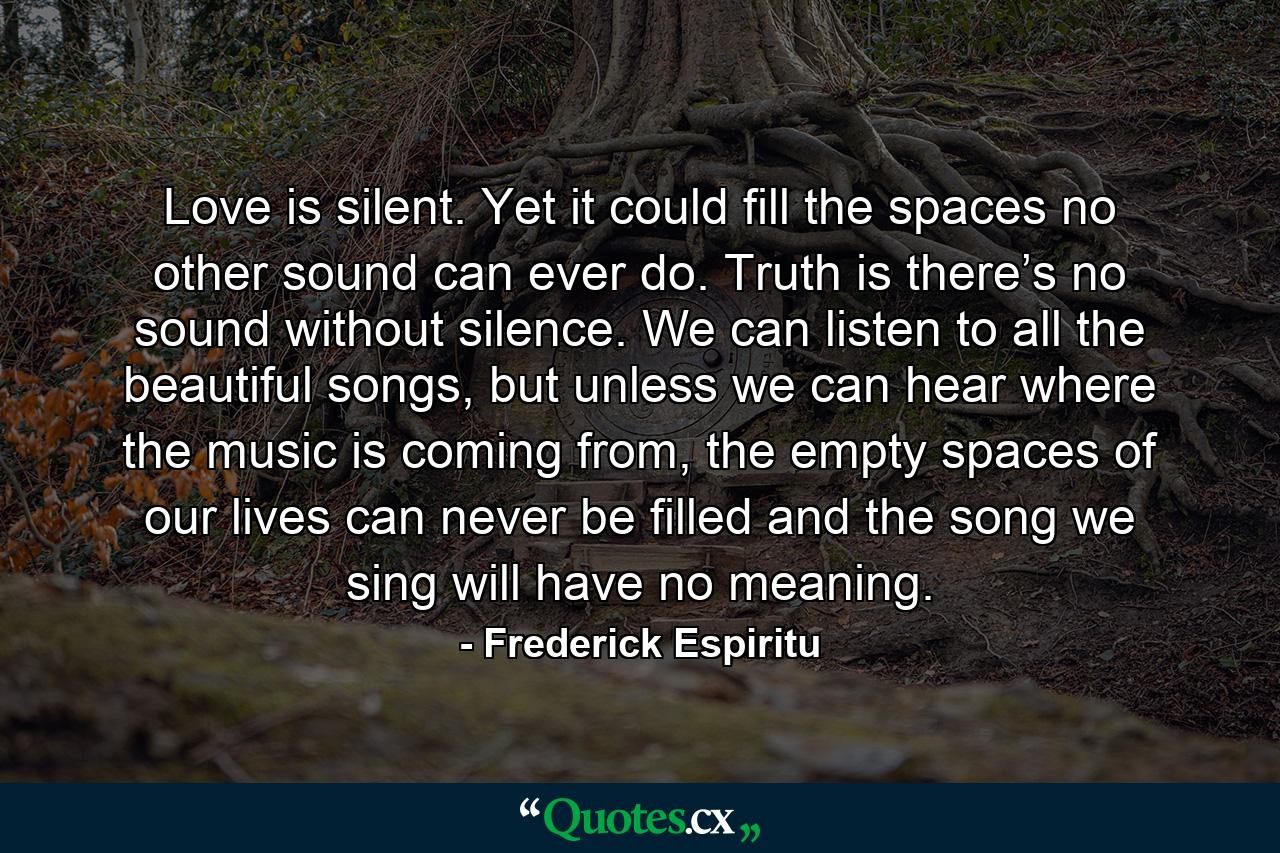 Love is silent. Yet it could fill the spaces no other sound can ever do. Truth is there’s no sound without silence. We can listen to all the beautiful songs, but unless we can hear where the music is coming from, the empty spaces of our lives can never be filled and the song we sing will have no meaning. - Quote by Frederick Espiritu