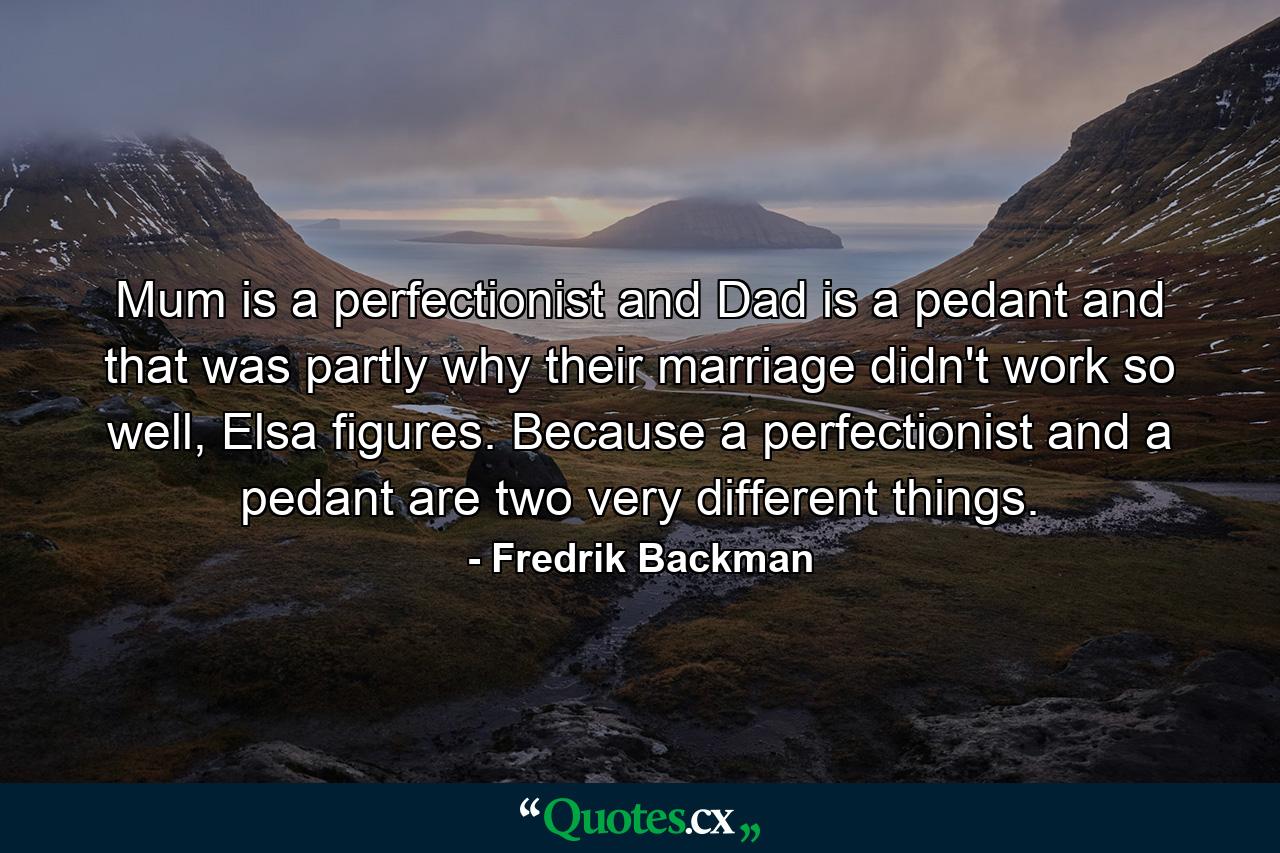 Mum is a perfectionist and Dad is a pedant and that was partly why their marriage didn't work so well, Elsa figures. Because a perfectionist and a pedant are two very different things. - Quote by Fredrik Backman