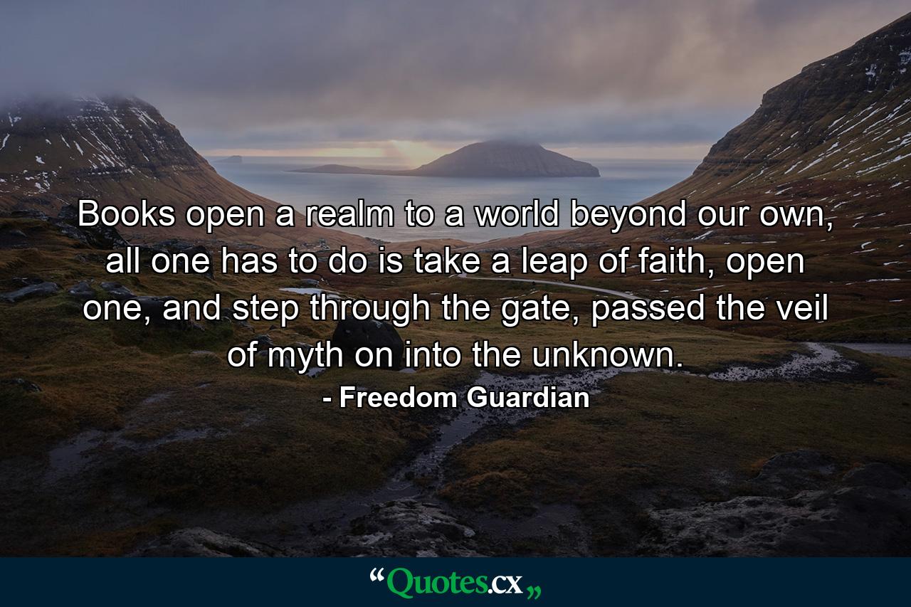 Books open a realm to a world beyond our own, all one has to do is take a leap of faith, open one, and step through the gate, passed the veil of myth on into the unknown. - Quote by Freedom Guardian