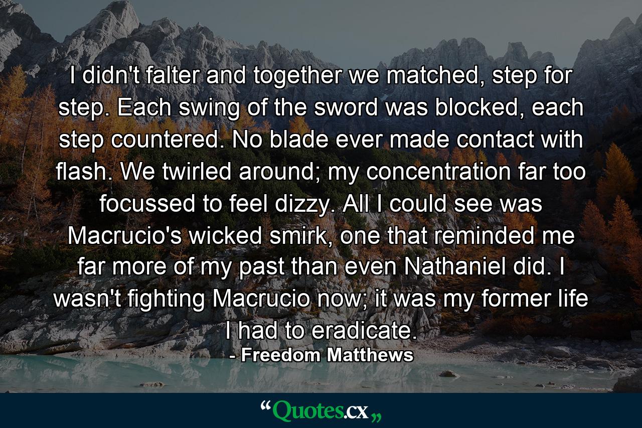 I didn't falter and together we matched, step for step. Each swing of the sword was blocked, each step countered. No blade ever made contact with flash. We twirled around; my concentration far too focussed to feel dizzy. All I could see was Macrucio's wicked smirk, one that reminded me far more of my past than even Nathaniel did. I wasn't fighting Macrucio now; it was my former life I had to eradicate. - Quote by Freedom Matthews