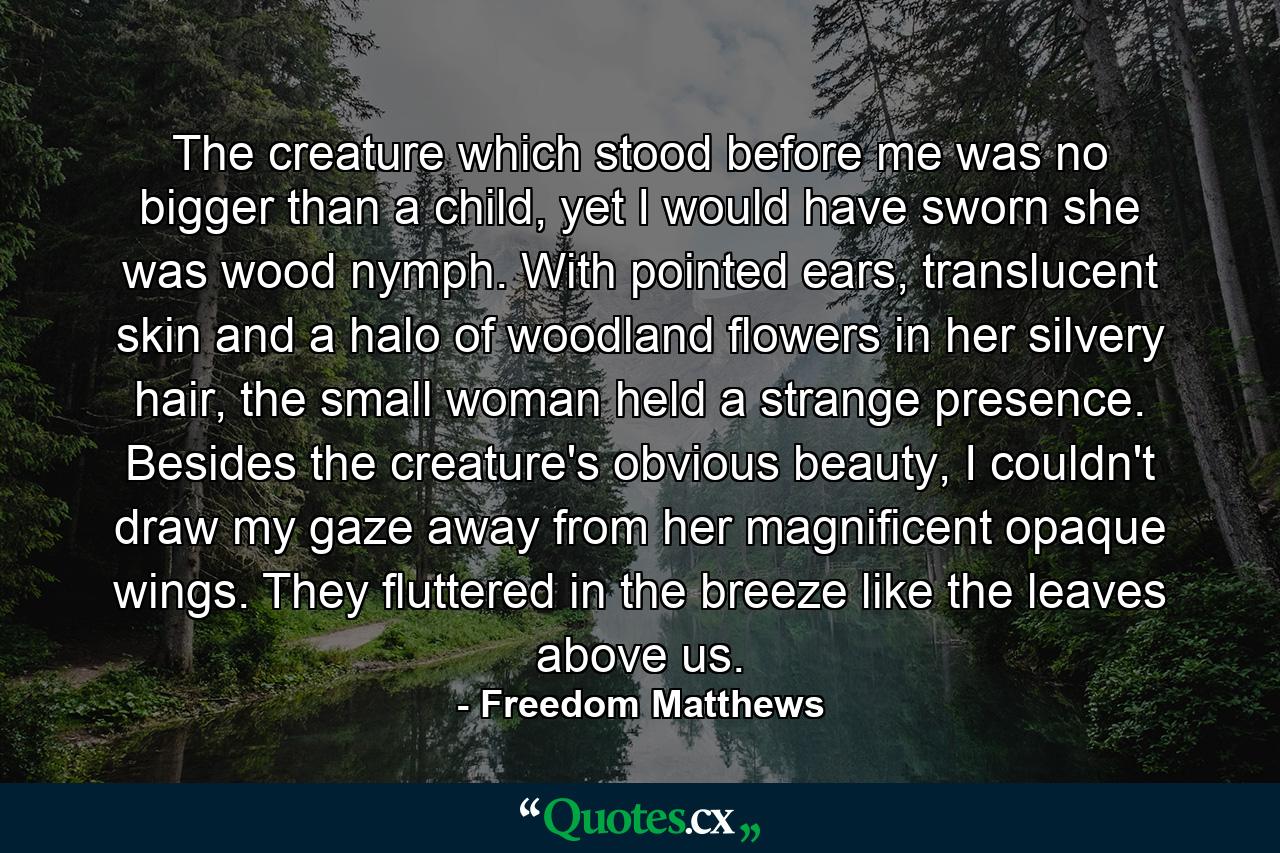 The creature which stood before me was no bigger than a child, yet I would have sworn she was wood nymph. With pointed ears, translucent skin and a halo of woodland flowers in her silvery hair, the small woman held a strange presence. Besides the creature's obvious beauty, I couldn't draw my gaze away from her magnificent opaque wings. They fluttered in the breeze like the leaves above us. - Quote by Freedom Matthews